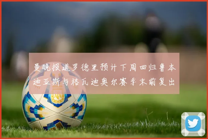 曼晚报道罗德里预计下周回归鲁本迪亚斯与格瓦迪奥尔赛季末前复出