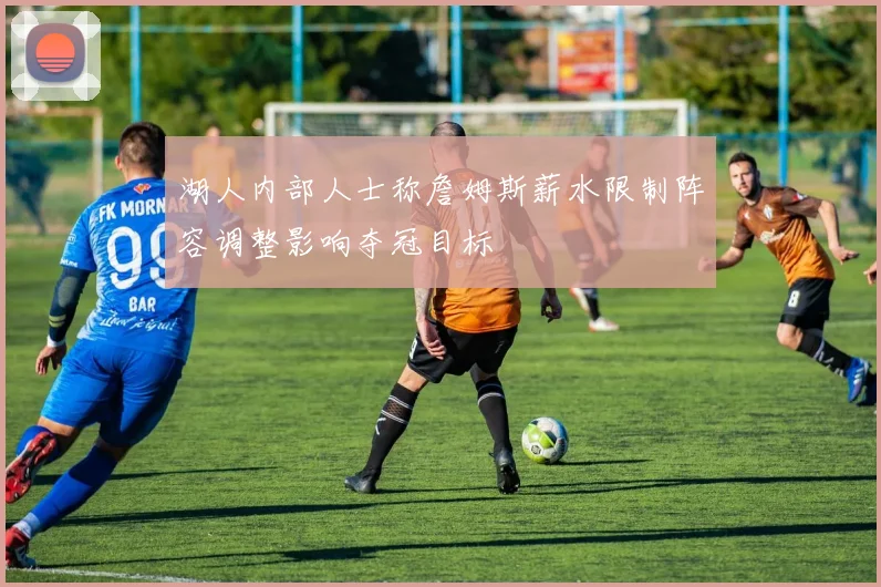 湖人内部人士称詹姆斯薪水限制阵容调整影响夺冠目标