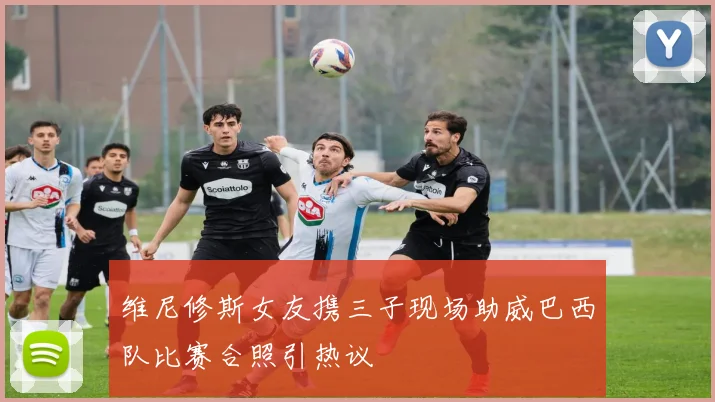 维尼修斯女友携三子现场助威巴西队比赛合照引热议