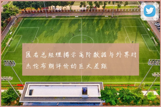 匿名总经理揭示高阶数据与外界对杰伦布朗评价的巨大差距