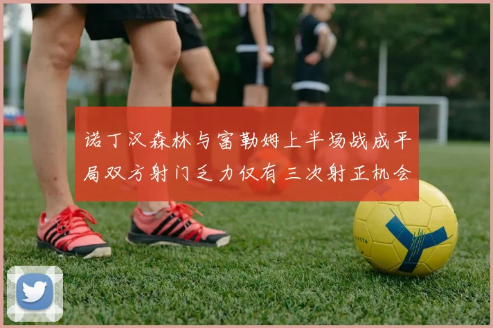 诺丁汉森林与富勒姆上半场战成平局双方射门乏力仅有三次射正机会