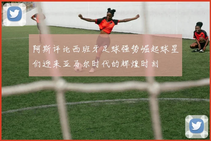 阿斯评论西班牙足球强势崛起球星们迎来亚马尔时代的辉煌时刻