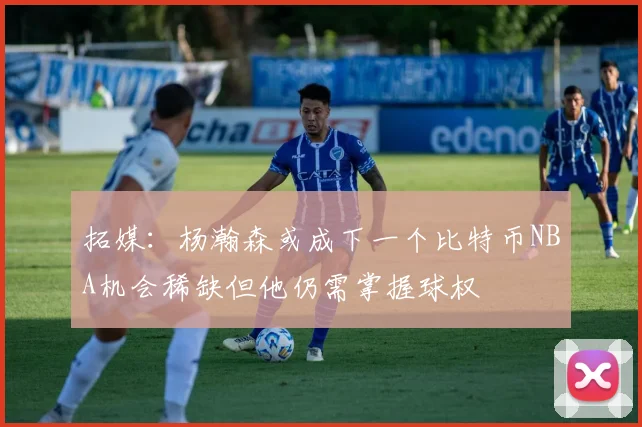 拓媒：杨瀚森或成下一个比特币NBA机会稀缺但他仍需掌握球权
