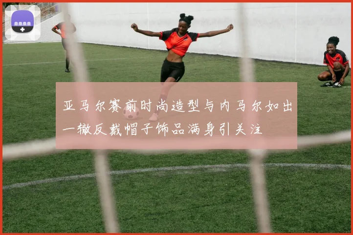亚马尔赛前时尚造型与内马尔如出一辙反戴帽子饰品满身引关注