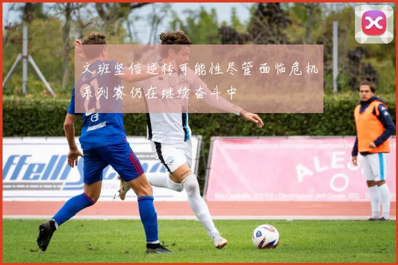 文班坚信逆转可能性尽管面临危机系列赛仍在继续奋斗中