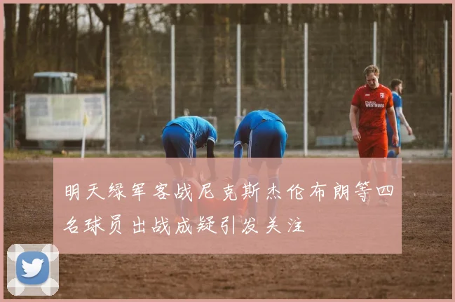 明天绿军客战尼克斯杰伦布朗等四名球员出战成疑引发关注