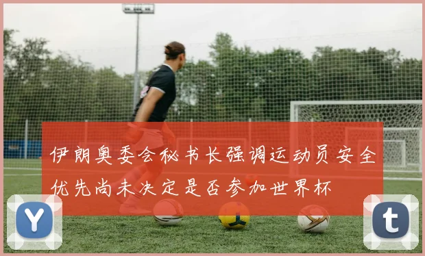 伊朗奥委会秘书长强调运动员安全优先尚未决定是否参加世界杯