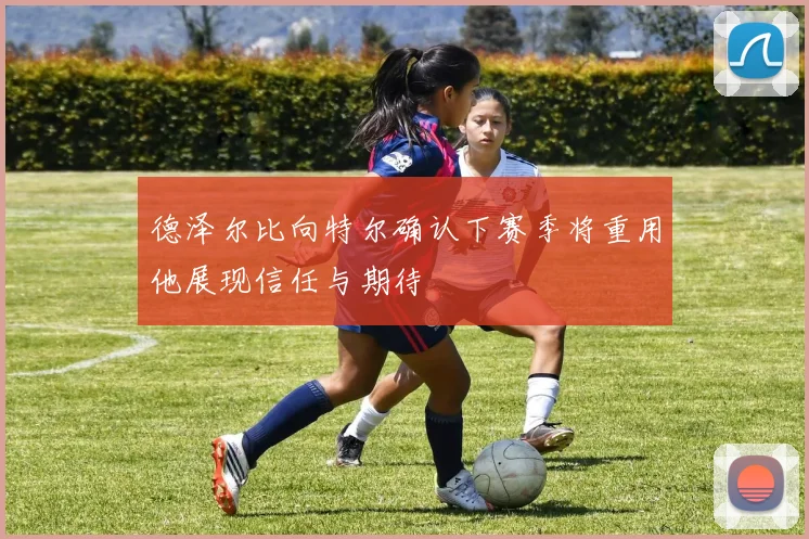 德泽尔比向特尔确认下赛季将重用他展现信任与期待