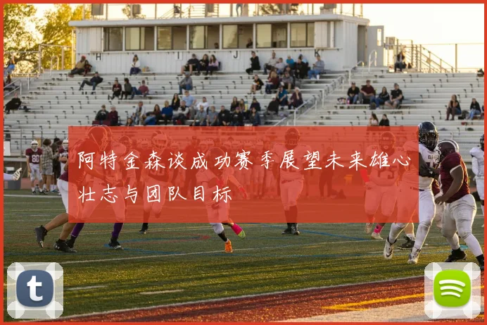 阿特金森谈成功赛季展望未来雄心壮志与团队目标