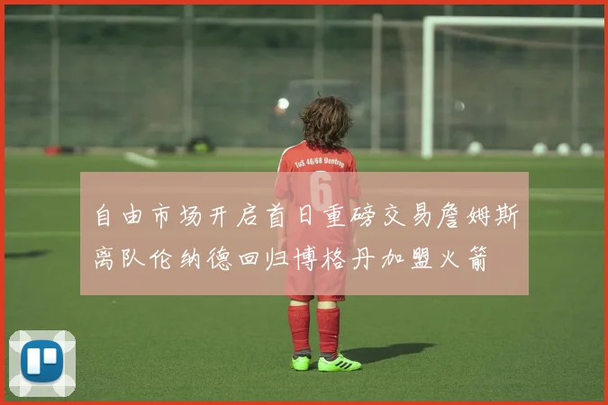 自由市场开启首日重磅交易詹姆斯离队伦纳德回归博格丹加盟火箭