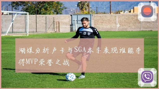 湖媒分析卢卡与SGA本季表现谁能夺得MVP荣誉之战