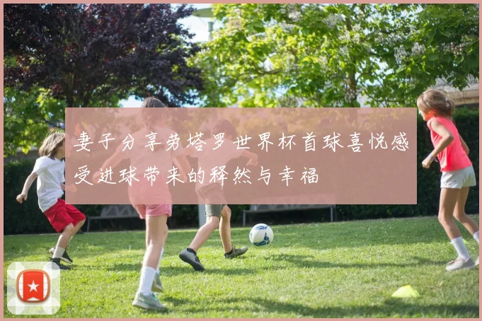 妻子分享劳塔罗世界杯首球喜悦感受进球带来的释然与幸福
