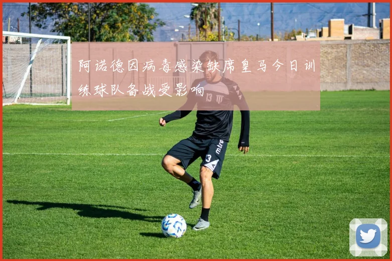 阿诺德因病毒感染缺席皇马今日训练球队备战受影响