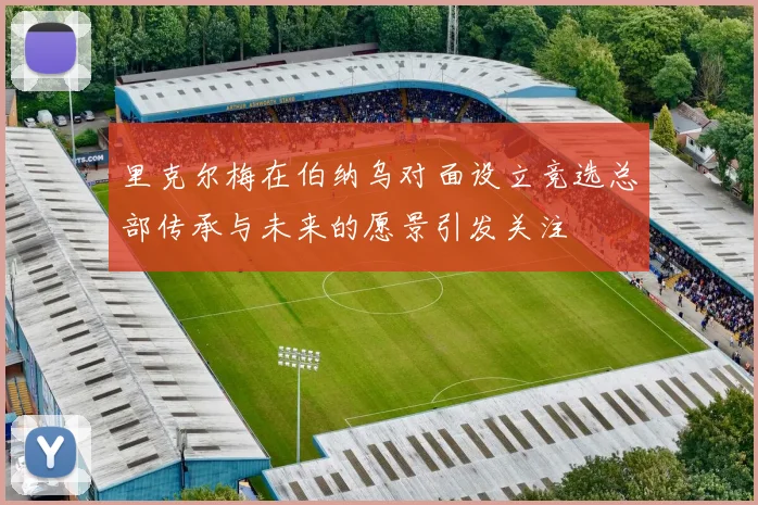 里克尔梅在伯纳乌对面设立竞选总部传承与未来的愿景引发关注
