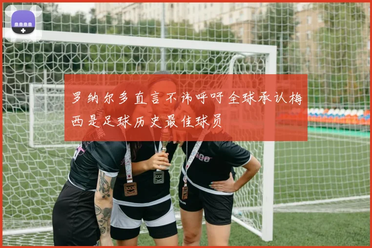 罗纳尔多直言不讳呼吁全球承认梅西是足球历史最佳球员