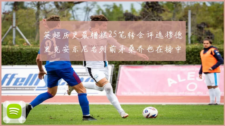 英超历史最糟糕25笔转会评选穆德里克安东尼名列前茅桑乔也在榜中