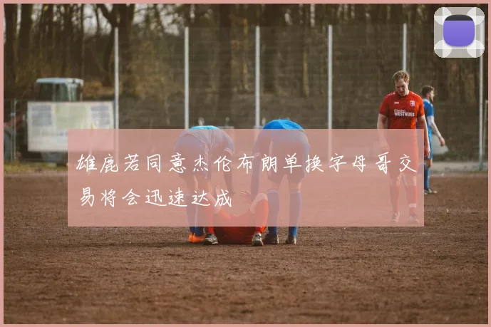 雄鹿若同意杰伦布朗单换字母哥交易将会迅速达成
