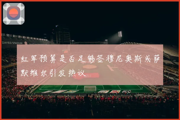 红军预算是否足够签穆尼奥斯或萨默维尔引发热议