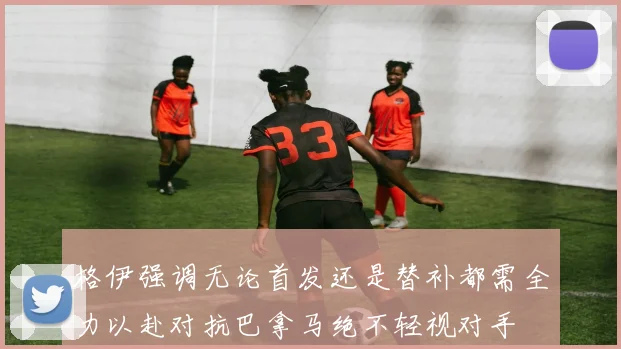 格伊强调无论首发还是替补都需全力以赴对抗巴拿马绝不轻视对手