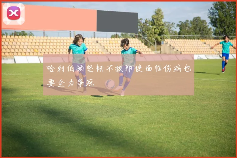 哈利伯顿坚韧不拔即使面临伤病也要全力争冠
